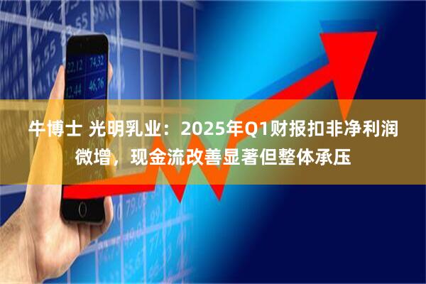 牛博士 光明乳业：2025年Q1财报扣非净利润微增，现金流改善显著但整体承压
