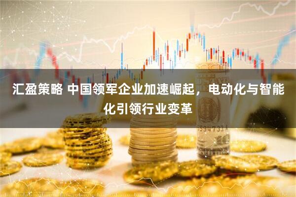 汇盈策略 中国领军企业加速崛起，电动化与智能化引领行业变革