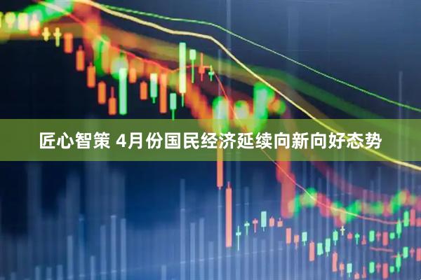 匠心智策 4月份国民经济延续向新向好态势
