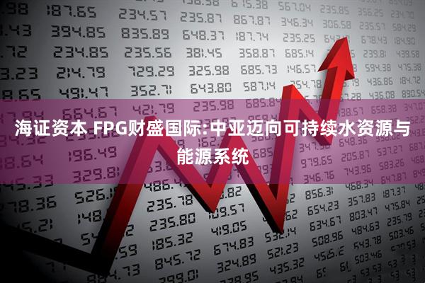 海证资本 FPG财盛国际:中亚迈向可持续水资源与能源系统