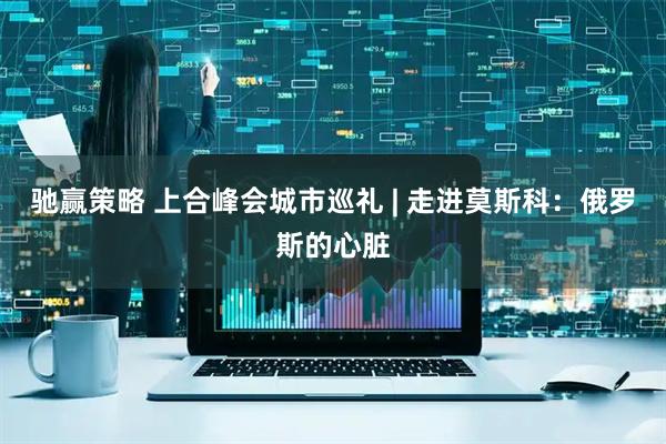 驰赢策略 上合峰会城市巡礼 | 走进莫斯科：俄罗斯的心脏