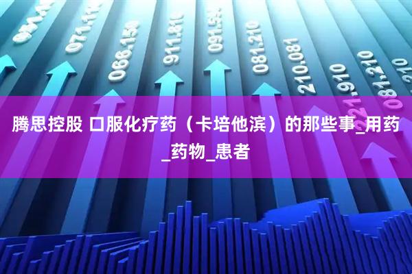 腾思控股 口服化疗药（卡培他滨）的那些事_用药_药物_患者