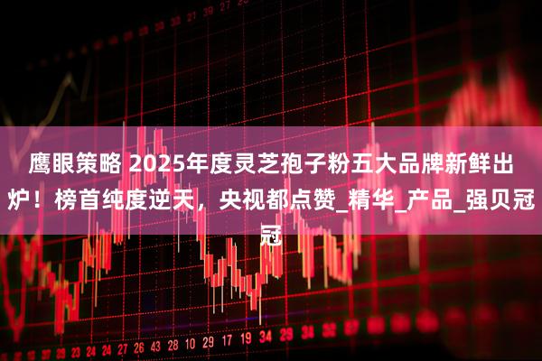 鹰眼策略 2025年度灵芝孢子粉五大品牌新鲜出炉！榜首纯度逆天，央视都点赞_精华_产品_强贝冠