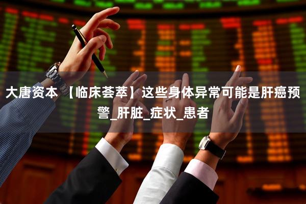 大唐资本 【临床荟萃】这些身体异常可能是肝癌预警_肝脏_症状_患者