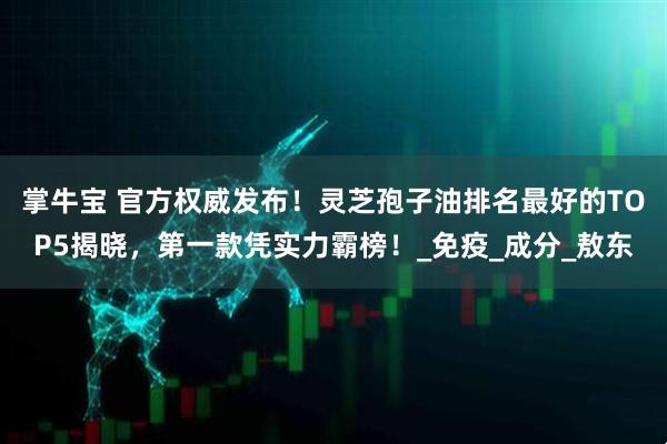 掌牛宝 官方权威发布！灵芝孢子油排名最好的TOP5揭晓，第一款凭实力霸榜！_免疫_成分_敖东