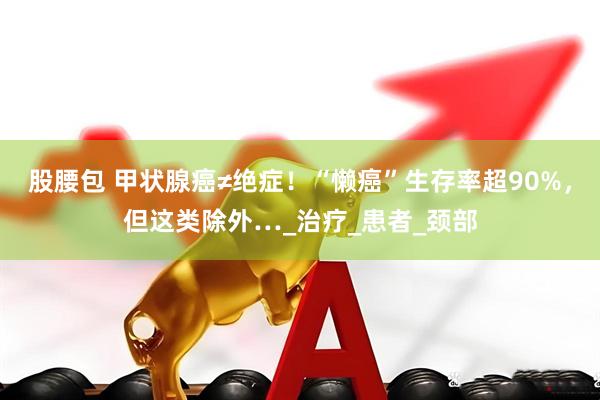 股腰包 甲状腺癌≠绝症！“懒癌”生存率超90%，但这类除外…_治疗_患者_颈部