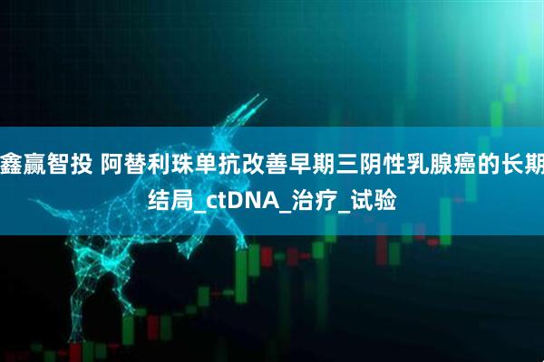 鑫赢智投 阿替利珠单抗改善早期三阴性乳腺癌的长期结局_ctDNA_治疗_试验
