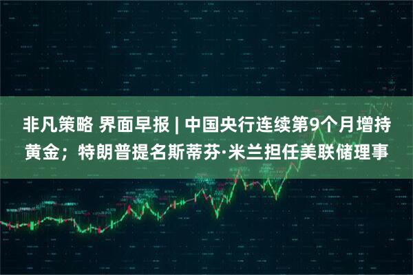 非凡策略 界面早报 | 中国央行连续第9个月增持黄金；特朗普提名斯蒂芬·米兰担任美联储理事