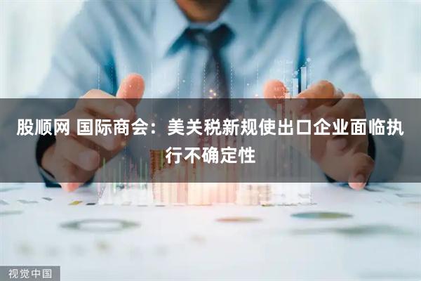 股顺网 国际商会：美关税新规使出口企业面临执行不确定性