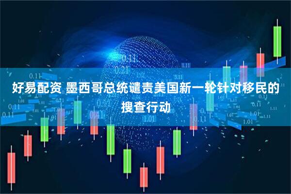 好易配资 墨西哥总统谴责美国新一轮针对移民的搜查行动