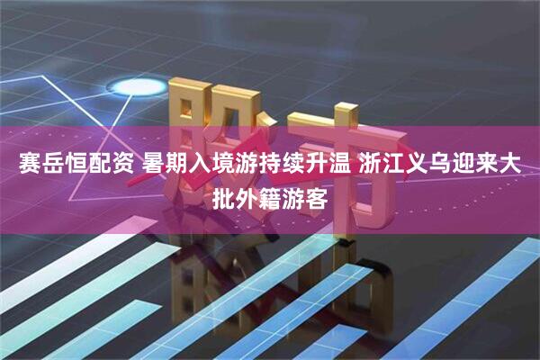 赛岳恒配资 暑期入境游持续升温 浙江义乌迎来大批外籍游客