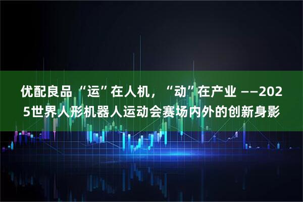 优配良品 “运”在人机，“动”在产业 ——2025世界人形机器人运动会赛场内外的创新身影