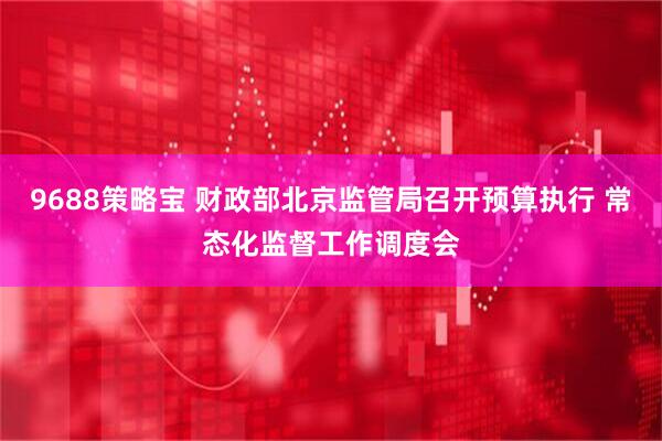 9688策略宝 财政部北京监管局召开预算执行 常态化监督工作调度会