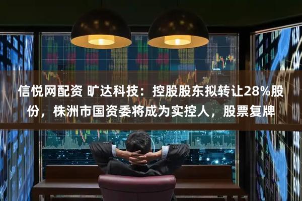 信悦网配资 旷达科技：控股股东拟转让28%股份，株洲市国资委将成为实控人，股票复牌