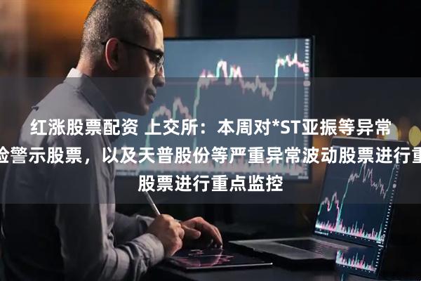红涨股票配资 上交所：本周对*ST亚振等异常波动风险警示股票，以及天普股份等严重异常波动股票进行重点监控