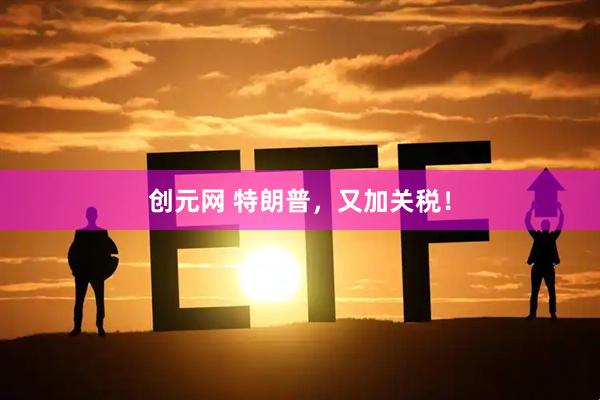 创元网 特朗普，又加关税！