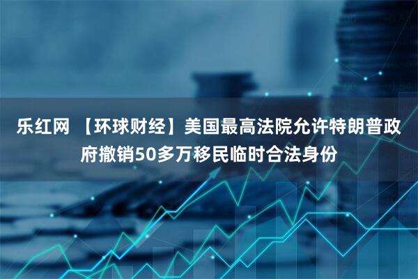 乐红网 【环球财经】美国最高法院允许特朗普政府撤销50多万移民临时合法身份