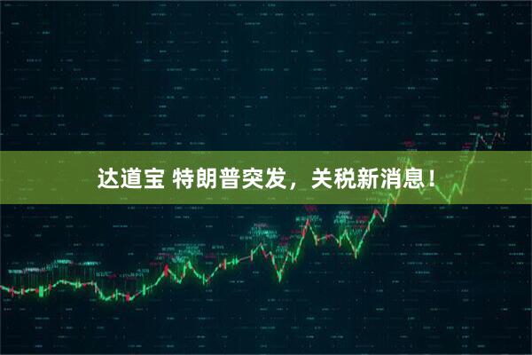 达道宝 特朗普突发，关税新消息！