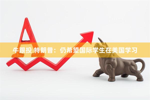 牛跟投 特朗普：仍希望国际学生在美国学习