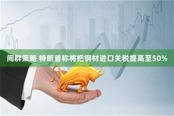 间群策略 特朗普称将把钢材进口关税提高至50%