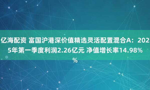亿海配资 富国沪港深价值精选灵活配置混合A：2025年第一季度利润2.26亿元 净值增长率14.98%