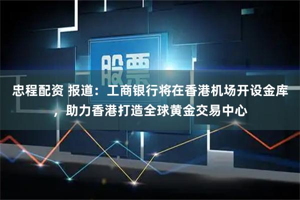 忠程配资 报道：工商银行将在香港机场开设金库，助力香港打造全球黄金交易中心