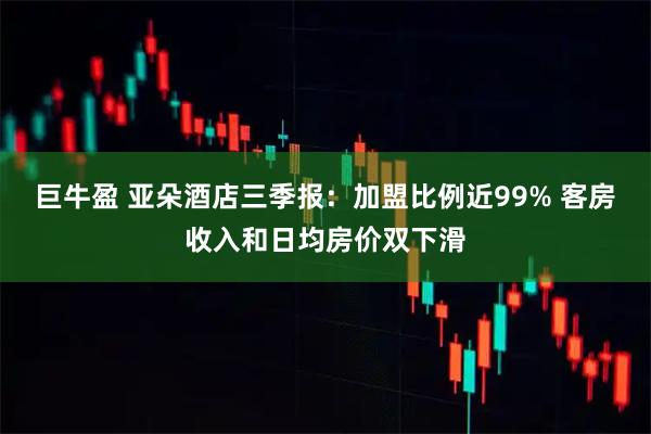 巨牛盈 亚朵酒店三季报:加盟比例近99% 客房收入和日均房价双下滑