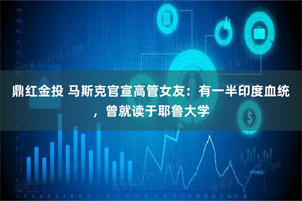 鼎红金投 马斯克官宣高管女友:有一半印度血统,曾就读于耶鲁大学