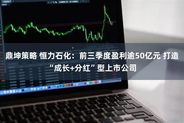 鼎坤策略 恒力石化:前三季度盈利逾50亿元 打造“成长+分红”型上市公司