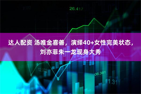 达人配资 汤唯金喜善,演绎40+女性完美状态,刘亦菲朱一龙现身大秀