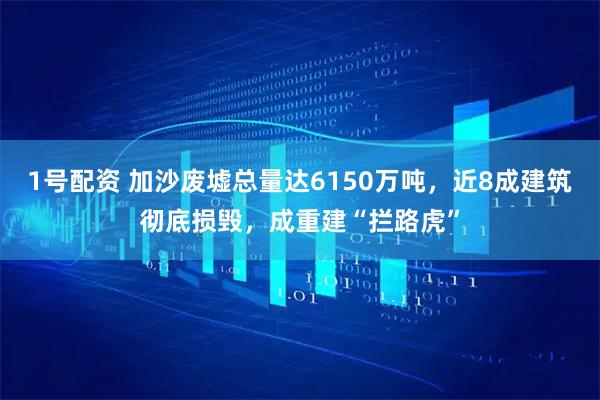 1号配资 加沙废墟总量达6150万吨,近8成建筑彻底损毁,成重建“拦路虎”