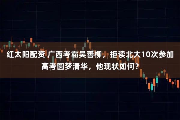 红太阳配资 广西考霸吴善柳，拒读北大10次参加高考圆梦清华，他现状如何？