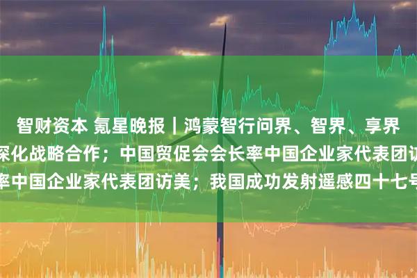 智财资本 氪星晚报|鸿蒙智行问界、智界、享界、尊界、尚界宣布全面深化战略合作;中国贸促会会长率中国企业家代表团访美;我国成功发射遥感四十七号卫星