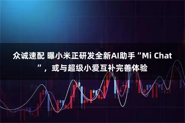 众诚速配 曝小米正研发全新AI助手“Mi Chat”,或与超级小爱互补完善体验