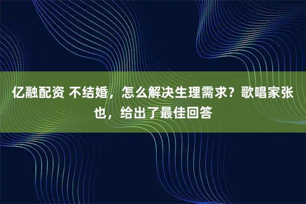 亿融配资 不结婚,怎么解决生理需求?歌唱家张也,给出了最佳回答