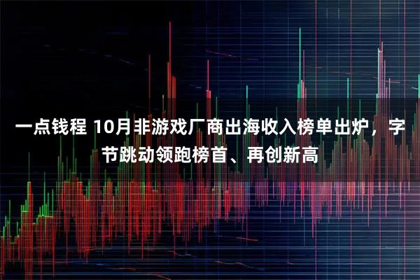 一点钱程 10月非游戏厂商出海收入榜单出炉,字节跳动领跑榜首、再创新高