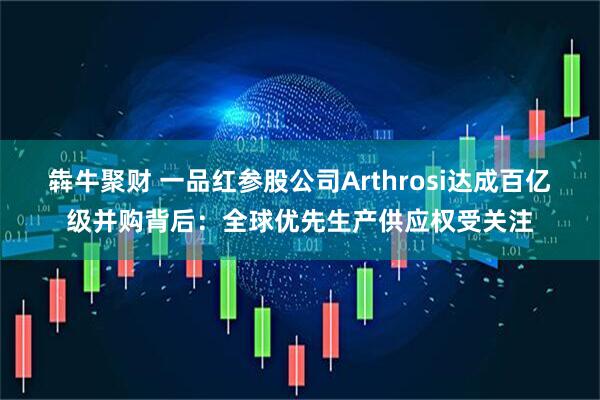 犇牛聚财 一品红参股公司Arthrosi达成百亿级并购背后：全球优先生产供应权受关注