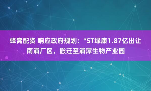 蜂窝配资 响应政府规划：*ST绿康1.87亿出让南浦厂区，搬迁至浦潭生物产业园