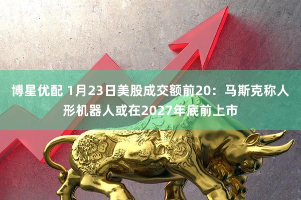博星优配 1月23日美股成交额前20：马斯克称人形机器人或在2027年底前上市