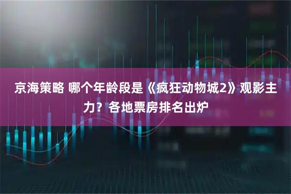 京海策略 哪个年龄段是《疯狂动物城2》观影主力？各地票房排名出炉