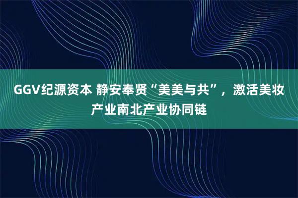 GGV纪源资本 静安奉贤“美美与共”，激活美妆产业南北产业协同链