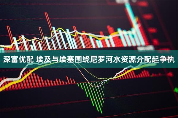 深富优配 埃及与埃塞围绕尼罗河水资源分配起争执