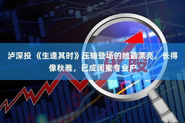 泸深投 《生逢其时》压轴登场的她最漂亮,长得像秋雅,已成闺蜜专业户